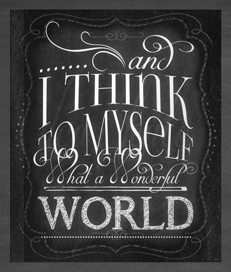 And I think to myself what a wonderful world. https://www.etsy.com/listing/163354138/what-a-wonderful-world-chalkboard-print